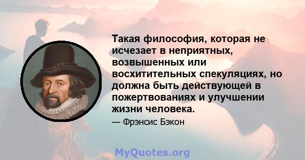 Такая философия, которая не исчезает в неприятных, возвышенных или восхитительных спекуляциях, но должна быть действующей в пожертвованиях и улучшении жизни человека.