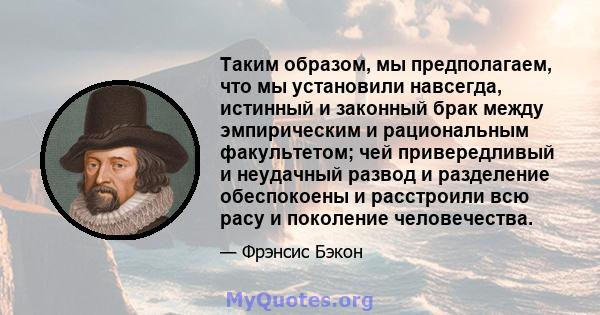 Таким образом, мы предполагаем, что мы установили навсегда, истинный и законный брак между эмпирическим и рациональным факультетом; чей привередливый и неудачный развод и разделение обеспокоены и расстроили всю расу и