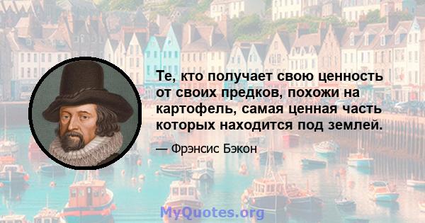 Те, кто получает свою ценность от своих предков, похожи на картофель, самая ценная часть которых находится под землей.