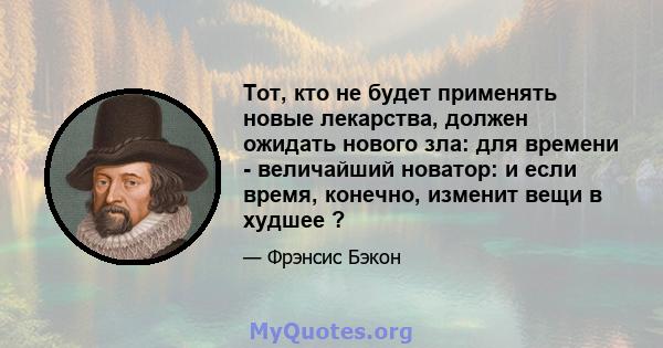 Тот, кто не будет применять новые лекарства, должен ожидать нового зла: для времени - величайший новатор: и если время, конечно, изменит вещи в худшее ?