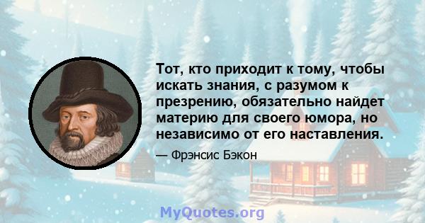 Тот, кто приходит к тому, чтобы искать знания, с разумом к презрению, обязательно найдет материю для своего юмора, но независимо от его наставления.