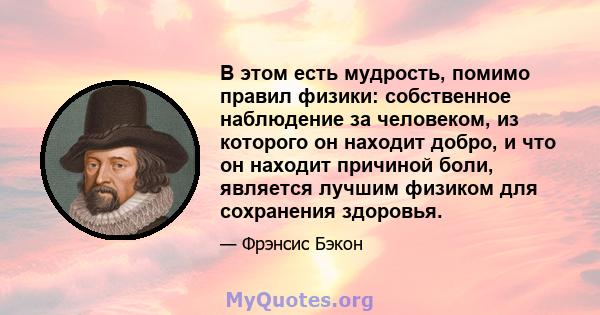 В этом есть мудрость, помимо правил физики: собственное наблюдение за человеком, из которого он находит добро, и что он находит причиной боли, является лучшим физиком для сохранения здоровья.