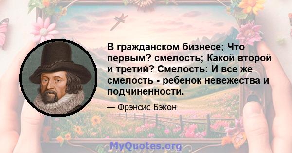 В гражданском бизнесе; Что первым? смелость; Какой второй и третий? Смелость: И все же смелость - ребенок невежества и подчиненности.