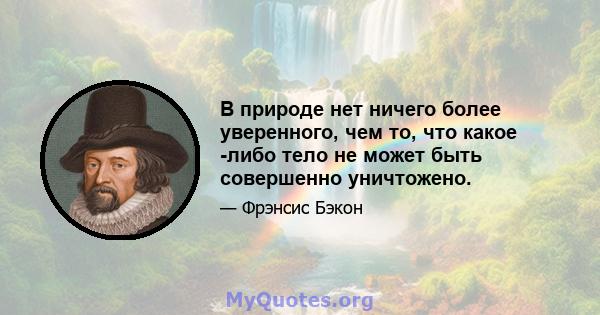 В природе нет ничего более уверенного, чем то, что какое -либо тело не может быть совершенно уничтожено.