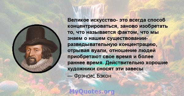 Великое искусство- это всегда способ концентрироваться, заново изобретать то, что называется фактом, что мы знаем о нашем существовании- разведывательную концентрацию, отрывая вуали, отношение людей приобретают свое