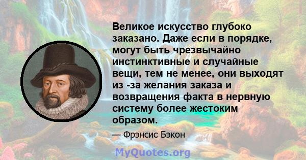 Великое искусство глубоко заказано. Даже если в порядке, могут быть чрезвычайно инстинктивные и случайные вещи, тем не менее, они выходят из -за желания заказа и возвращения факта в нервную систему более жестоким