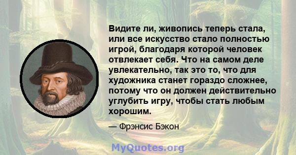 Видите ли, живопись теперь стала, или все искусство стало полностью игрой, благодаря которой человек отвлекает себя. Что на самом деле увлекательно, так это то, что для художника станет гораздо сложнее, потому что он