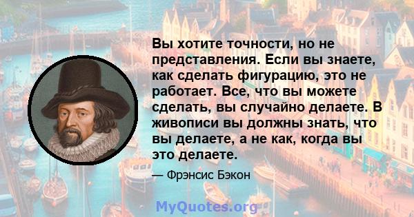 Вы хотите точности, но не представления. Если вы знаете, как сделать фигурацию, это не работает. Все, что вы можете сделать, вы случайно делаете. В живописи вы должны знать, что вы делаете, а не как, когда вы это