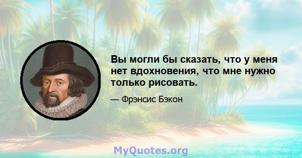 Вы могли бы сказать, что у меня нет вдохновения, что мне нужно только рисовать.