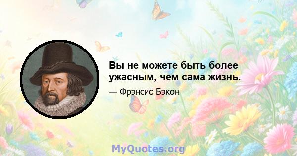 Вы не можете быть более ужасным, чем сама жизнь.