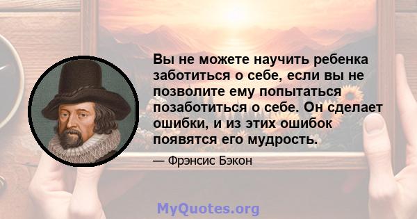 Вы не можете научить ребенка заботиться о себе, если вы не позволите ему попытаться позаботиться о себе. Он сделает ошибки, и из этих ошибок появятся его мудрость.