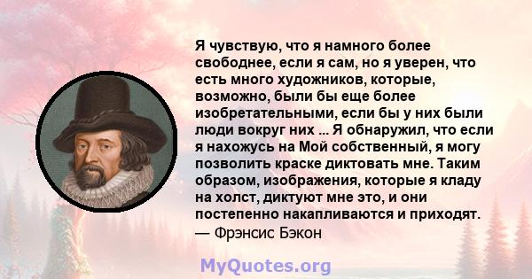 Я чувствую, что я намного более свободнее, если я сам, но я уверен, что есть много художников, которые, возможно, были бы еще более изобретательными, если бы у них были люди вокруг них ... Я обнаружил, что если я