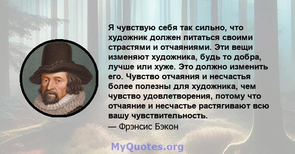 Я чувствую себя так сильно, что художник должен питаться своими страстями и отчаяниями. Эти вещи изменяют художника, будь то добра, лучше или хуже. Это должно изменить его. Чувство отчаяния и несчастья более полезны для 