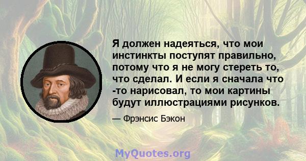 Я должен надеяться, что мои инстинкты поступят правильно, потому что я не могу стереть то, что сделал. И если я сначала что -то нарисовал, то мои картины будут иллюстрациями рисунков.