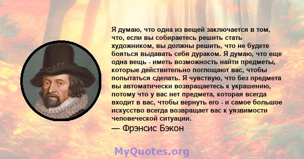 Я думаю, что одна из вещей заключается в том, что, если вы собираетесь решить стать художником, вы должны решить, что не будете бояться выдавать себя дураком. Я думаю, что еще одна вещь - иметь возможность найти