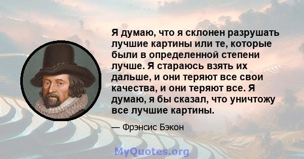 Я думаю, что я склонен разрушать лучшие картины или те, которые были в определенной степени лучше. Я стараюсь взять их дальше, и они теряют все свои качества, и они теряют все. Я думаю, я бы сказал, что уничтожу все