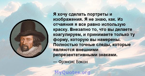 Я хочу сделать портреты и изображения. Я не знаю, как. Из отчаяния я все равно использую краску. Внезапно то, что вы делаете коагулируем, и принимаете только ту форму, которую вы намерены. Полностью точные следы,