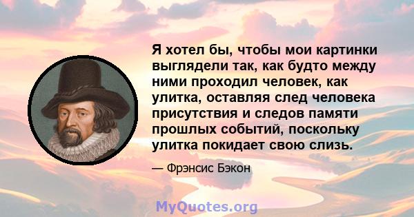 Я хотел бы, чтобы мои картинки выглядели так, как будто между ними проходил человек, как улитка, оставляя след человека присутствия и следов памяти прошлых событий, поскольку улитка покидает свою слизь.