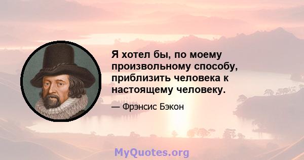 Я хотел бы, по моему произвольному способу, приблизить человека к настоящему человеку.