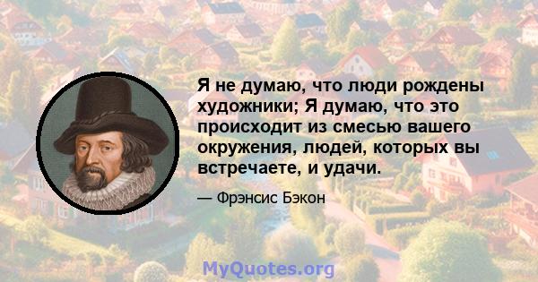 Я не думаю, что люди рождены художники; Я думаю, что это происходит из смесью вашего окружения, людей, которых вы встречаете, и удачи.