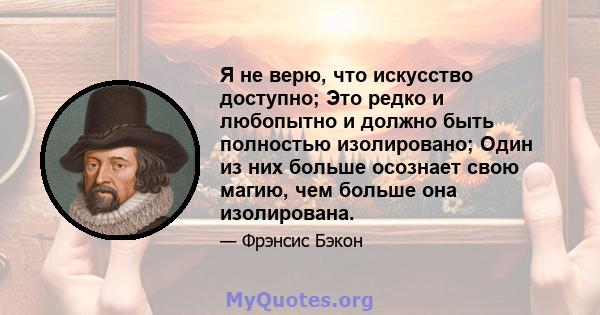 Я не верю, что искусство доступно; Это редко и любопытно и должно быть полностью изолировано; Один из них больше осознает свою магию, чем больше она изолирована.