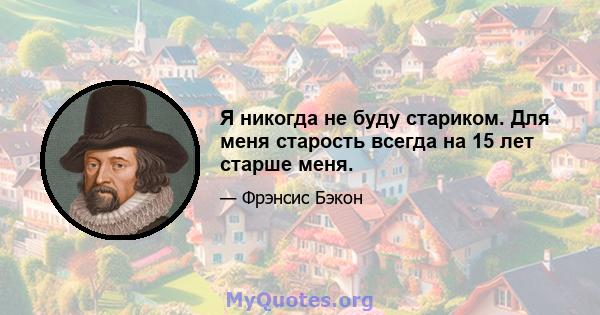 Я никогда не буду стариком. Для меня старость всегда на 15 лет старше меня.