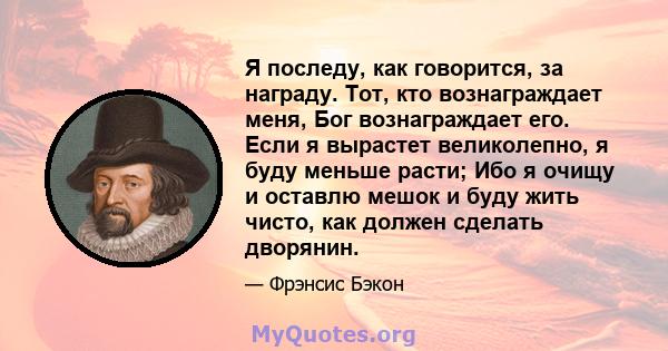 Я последу, как говорится, за награду. Тот, кто вознаграждает меня, Бог вознаграждает его. Если я вырастет великолепно, я буду меньше расти; Ибо я очищу и оставлю мешок и буду жить чисто, как должен сделать дворянин.