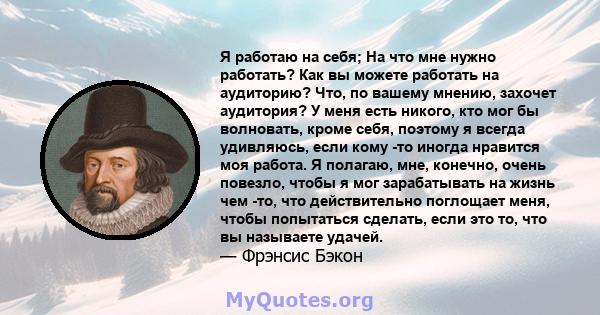 Я работаю на себя; На что мне нужно работать? Как вы можете работать на аудиторию? Что, по вашему мнению, захочет аудитория? У меня есть никого, кто мог бы волновать, кроме себя, поэтому я всегда удивляюсь, если кому