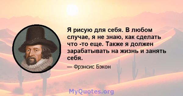 Я рисую для себя. В любом случае, я не знаю, как сделать что -то еще. Также я должен зарабатывать на жизнь и занять себя.