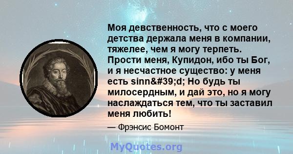 Моя девственность, что с моего детства держала меня в компании, тяжелее, чем я могу терпеть. Прости меня, Купидон, ибо ты Бог, и я несчастное существо: у меня есть sinn'd; Но будь ты милосердным, и дай это, но я