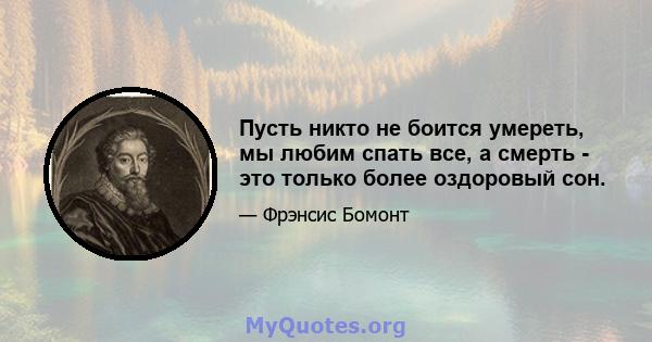 Пусть никто не боится умереть, мы любим спать все, а смерть - это только более оздоровый сон.