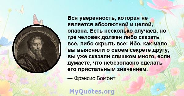 Вся уверенность, которая не является абсолютной и целой, опасна. Есть несколько случаев, но где человек должен либо сказать все, либо скрыть все; Ибо, как мало вы выяснили о своем секрете другу, вы уже сказали слишком