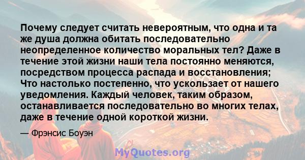 Почему следует считать невероятным, что одна и та же душа должна обитать последовательно неопределенное количество моральных тел? Даже в течение этой жизни наши тела постоянно меняются, посредством процесса распада и