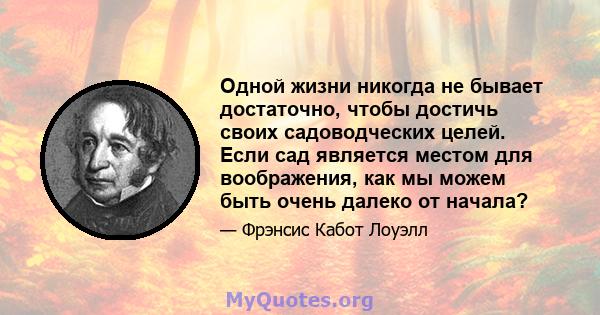 Одной жизни никогда не бывает достаточно, чтобы достичь своих садоводческих целей. Если сад является местом для воображения, как мы можем быть очень далеко от начала?