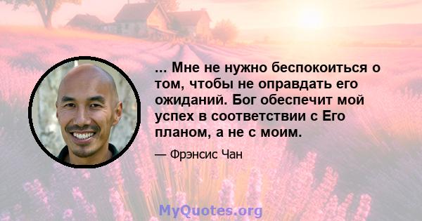 ... Мне не нужно беспокоиться о том, чтобы не оправдать его ожиданий. Бог обеспечит мой успех в соответствии с Его планом, а не с моим.