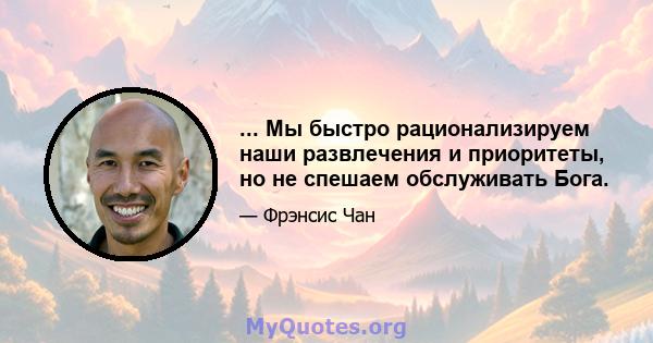 ... Мы быстро рационализируем наши развлечения и приоритеты, но не спешаем обслуживать Бога.