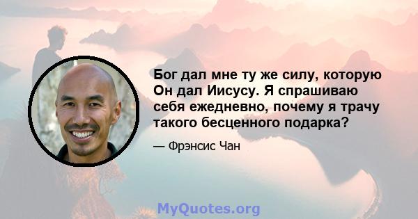 Бог дал мне ту же силу, которую Он дал Иисусу. Я спрашиваю себя ежедневно, почему я трачу такого бесценного подарка?