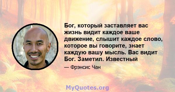 Бог, который заставляет вас жизнь видит каждое ваше движение, слышит каждое слово, которое вы говорите, знает каждую вашу мысль. Вас видит Бог. Заметил. Известный