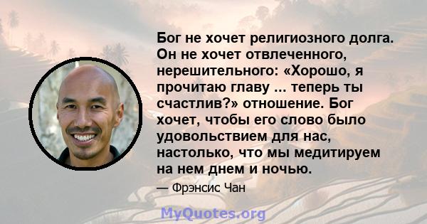 Бог не хочет религиозного долга. Он не хочет отвлеченного, нерешительного: «Хорошо, я прочитаю главу ... теперь ты счастлив?» отношение. Бог хочет, чтобы его слово было удовольствием для нас, настолько, что мы