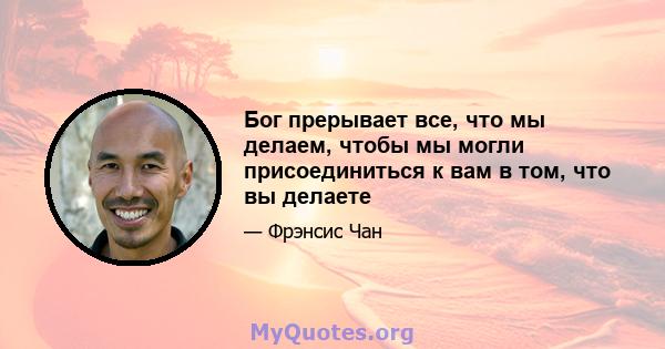 Бог прерывает все, что мы делаем, чтобы мы могли присоединиться к вам в том, что вы делаете