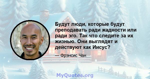 Будут люди, которые будут преподавать ради жадности или ради эго. Так что следите за их жизнью. Они выглядят и действуют как Иисус?