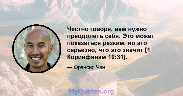 Честно говоря, вам нужно преодолеть себя. Это может показаться резким, но это серьезно, что это значит [1 Коринфянам 10:31].