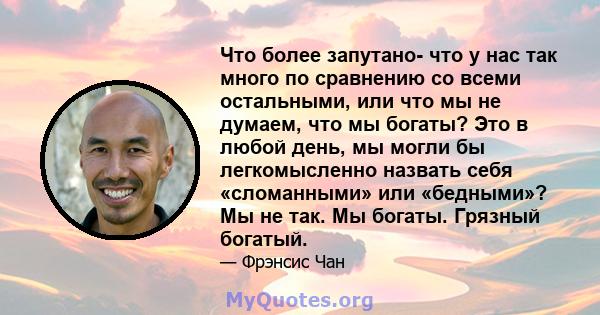 Что более запутано- что у нас так много по сравнению со всеми остальными, или что мы не думаем, что мы богаты? Это в любой день, мы могли бы легкомысленно назвать себя «сломанными» или «бедными»? Мы не так. Мы богаты.