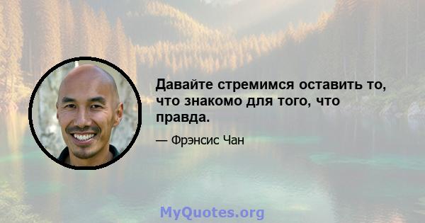 Давайте стремимся оставить то, что знакомо для того, что правда.