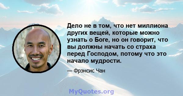 Дело не в том, что нет миллиона других вещей, которые можно узнать о Боге, но он говорит, что вы должны начать со страха перед Господом, потому что это начало мудрости.