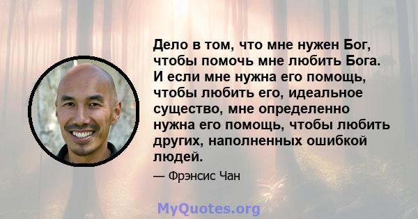 Дело в том, что мне нужен Бог, чтобы помочь мне любить Бога. И если мне нужна его помощь, чтобы любить его, идеальное существо, мне определенно нужна его помощь, чтобы любить других, наполненных ошибкой людей.