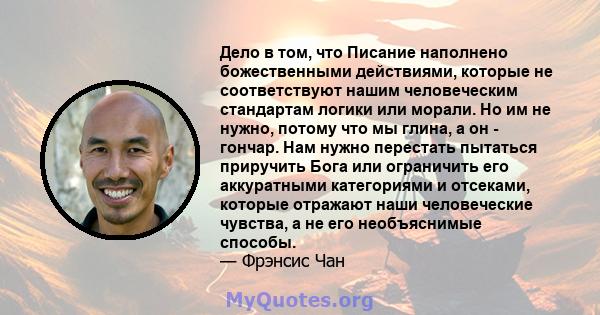 Дело в том, что Писание наполнено божественными действиями, которые не соответствуют нашим человеческим стандартам логики или морали. Но им не нужно, потому что мы глина, а он - гончар. Нам нужно перестать пытаться