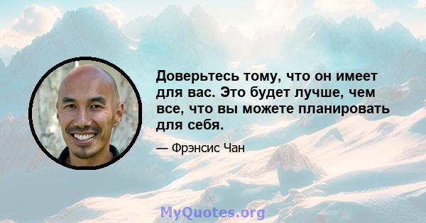 Доверьтесь тому, что он имеет для вас. Это будет лучше, чем все, что вы можете планировать для себя.