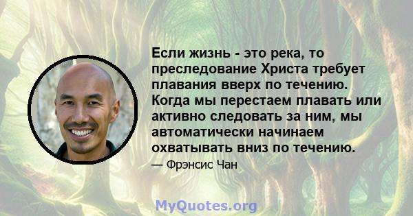 Если жизнь - это река, то преследование Христа требует плавания вверх по течению. Когда мы перестаем плавать или активно следовать за ним, мы автоматически начинаем охватывать вниз по течению.