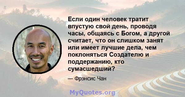 Если один человек тратит впустую свой день, проводя часы, общаясь с Богом, а другой считает, что он слишком занят или имеет лучшие дела, чем поклоняться Создателю и поддержанию, кто сумасшедший?